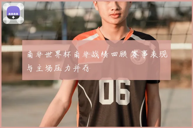 南非世界杯南非战绩回顾 赛事表现与主场压力并存