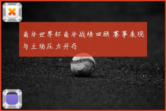 南非世界杯南非战绩回顾 赛事表现与主场压力并存