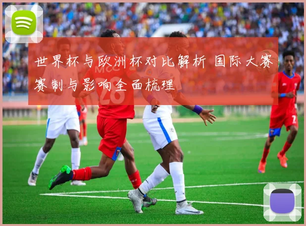 世界杯与欧洲杯对比解析 国际大赛赛制与影响全面梳理