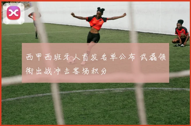 西甲西班牙人首发名单公布 武磊领衔出战冲击客场积分